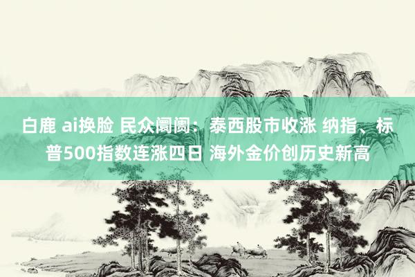 白鹿 ai换脸 民众阛阓：泰西股市收涨 纳指、标普500指数连涨四日 海外金价创历史新高