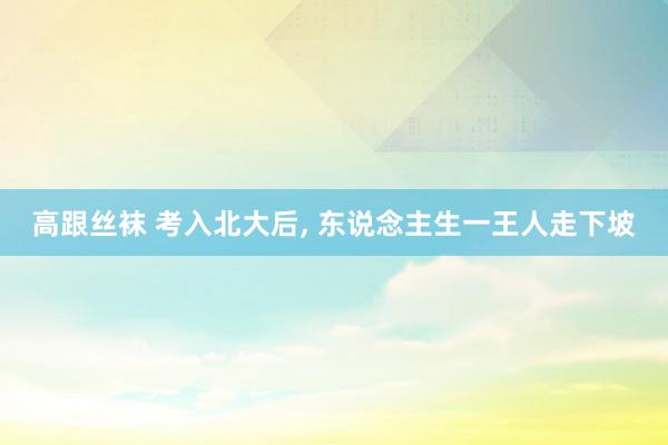 高跟丝袜 考入北大后， 东说念主生一王人走下坡