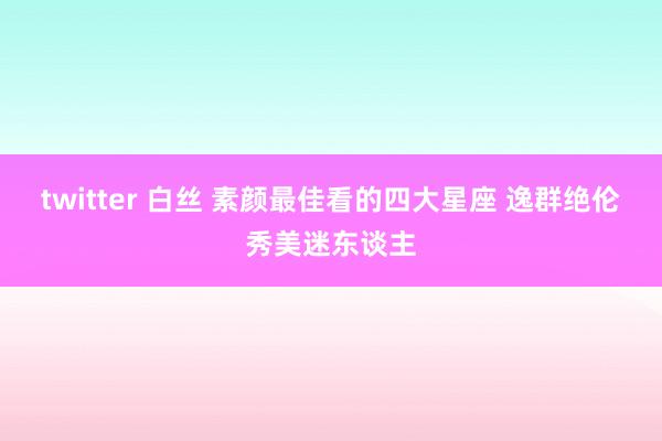 twitter 白丝 素颜最佳看的四大星座 逸群绝伦秀美迷东谈主