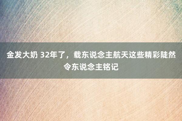 金发大奶 32年了，载东说念主航天这些精彩陡然令东说念主铭记