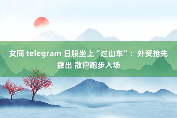 女同 telegram 日股坐上“过山车”：外资抢先撤出 散户跑步入场