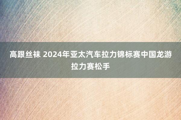 高跟丝袜 2024年亚太汽车拉力锦标赛中国龙游拉力赛松手