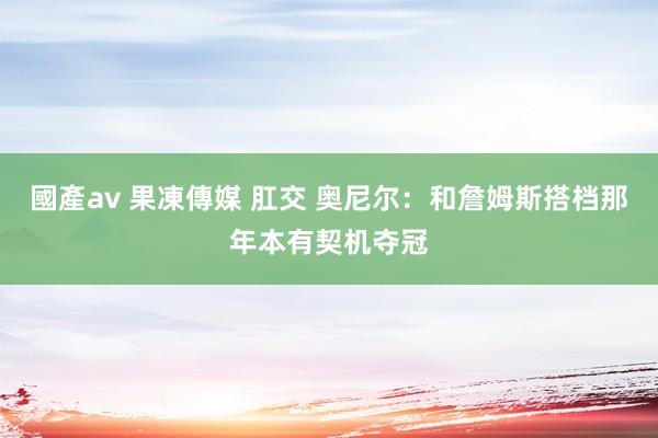 國產av 果凍傳媒 肛交 奥尼尔：和詹姆斯搭档那年本有契机夺冠