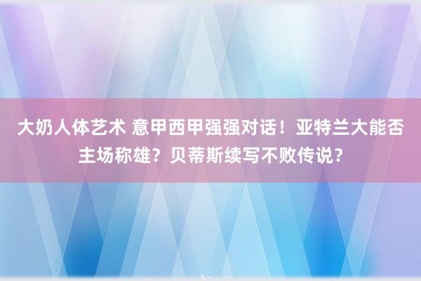 大奶人体艺术 意甲西甲强强对话！亚特兰大能否主场称雄？贝蒂斯续写不败传说？