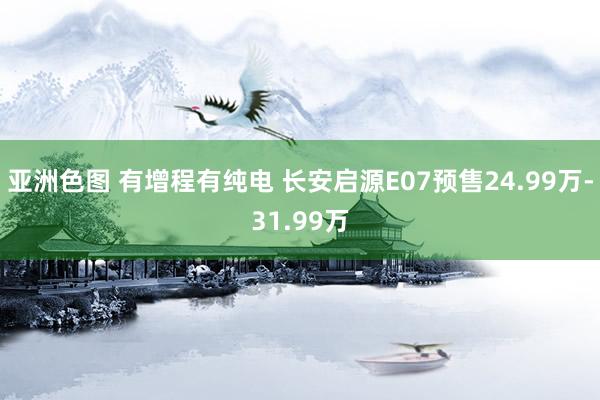 亚洲色图 有增程有纯电 长安启源E07预售24.99万-31.99万