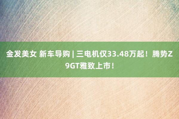 金发美女 新车导购 | 三电机仅33.48万起！腾势Z9GT雅致上市！