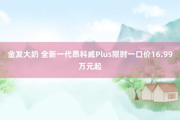 金发大奶 全新一代昂科威Plus限时一口价16.99万元起