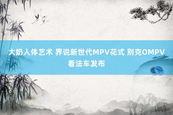 大奶人体艺术 界说新世代MPV花式 别克OMPV看法车发布