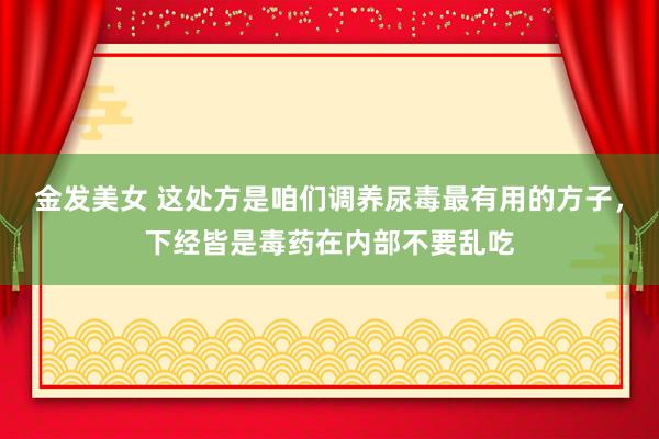 金发美女 这处方是咱们调养尿毒最有用的方子，下经皆是毒药在内部不要乱吃