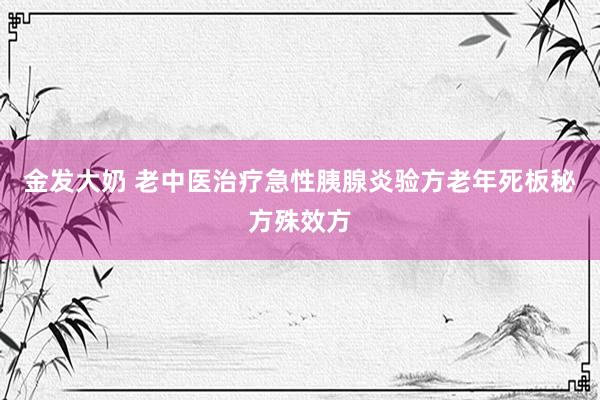 金发大奶 老中医治疗急性胰腺炎验方老年死板秘方殊效方