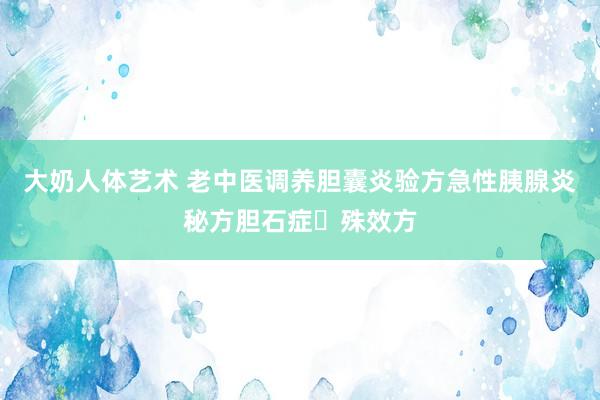 大奶人体艺术 老中医调养胆囊炎验方急性胰腺炎秘方胆石症​殊效方