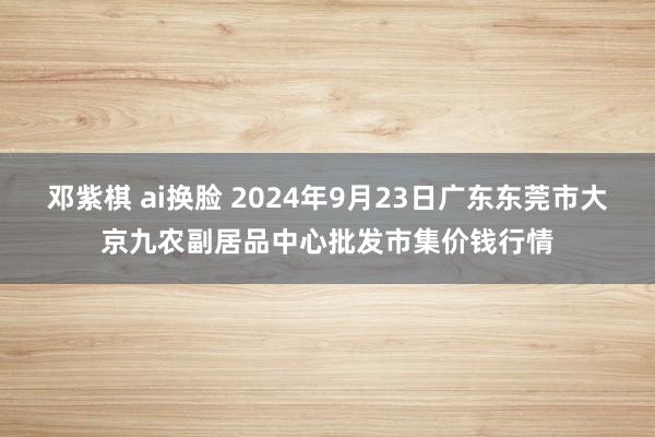 邓紫棋 ai换脸 2024年9月23日广东东莞市大京九农副居品中心批发市集价钱行情