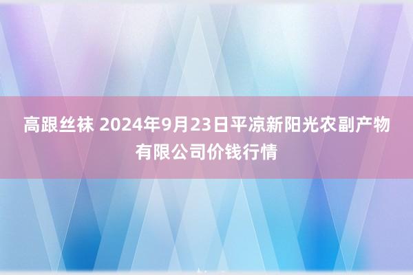 高跟丝袜 2024年9月23日平凉新阳光农副产物有限公司价钱行情