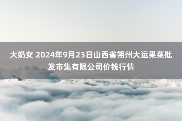 大奶女 2024年9月23日山西省朔州大运果菜批发市集有限公司价钱行情