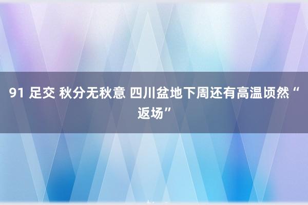 91 足交 秋分无秋意 四川盆地下周还有高温顷然“返场”