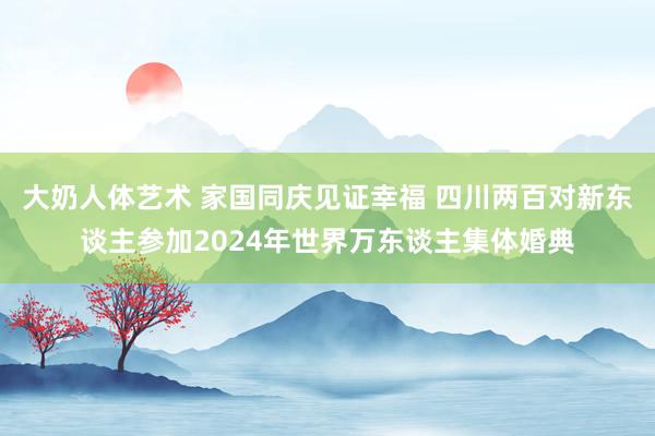 大奶人体艺术 家国同庆见证幸福 四川两百对新东谈主参加2024年世界万东谈主集体婚典