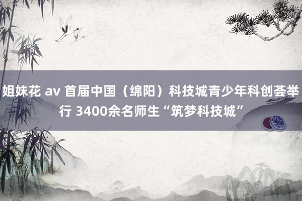 姐妹花 av 首届中国（绵阳）科技城青少年科创荟举行 3400余名师生“筑梦科技城”