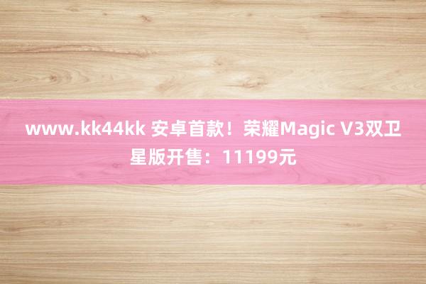 www.kk44kk 安卓首款！荣耀Magic V3双卫星版开售：11199元