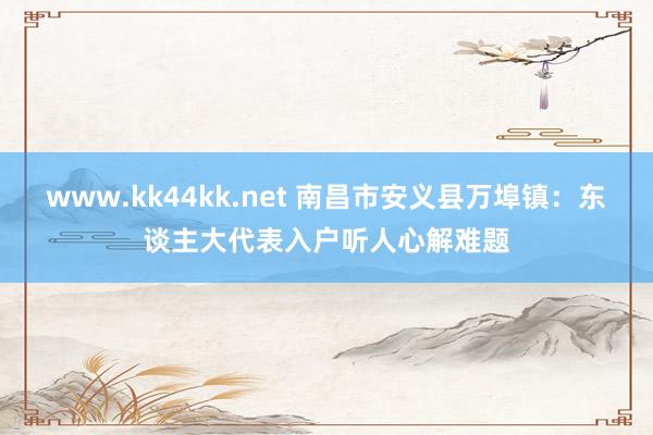 www.kk44kk.net 南昌市安义县万埠镇：东谈主大代表入户听人心解难题