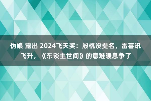 伪娘 露出 2024飞天奖：殷桃没提名，雷喜讯飞升，《东谈主世间》的意难暖息争了