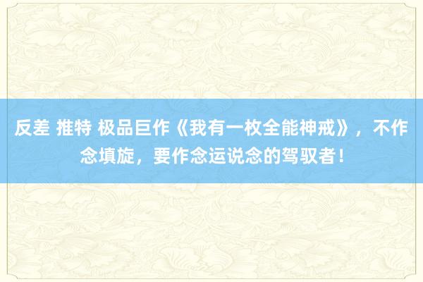 反差 推特 极品巨作《我有一枚全能神戒》，不作念填旋，要作念运说念的驾驭者！