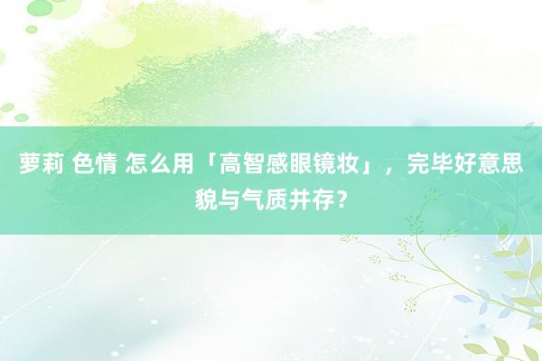 萝莉 色情 怎么用「高智感眼镜妆」，完毕好意思貌与气质并存？