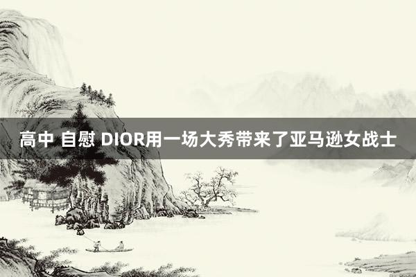 高中 自慰 DIOR用一场大秀带来了亚马逊女战士