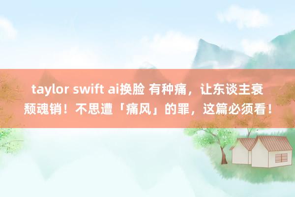 taylor swift ai换脸 有种痛，让东谈主衰颓魂销！不思遭「痛风」的罪，这篇必须看！