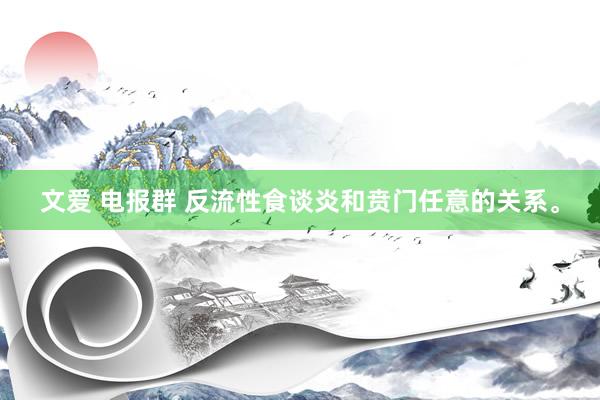 文爱 电报群 反流性食谈炎和贲门任意的关系。