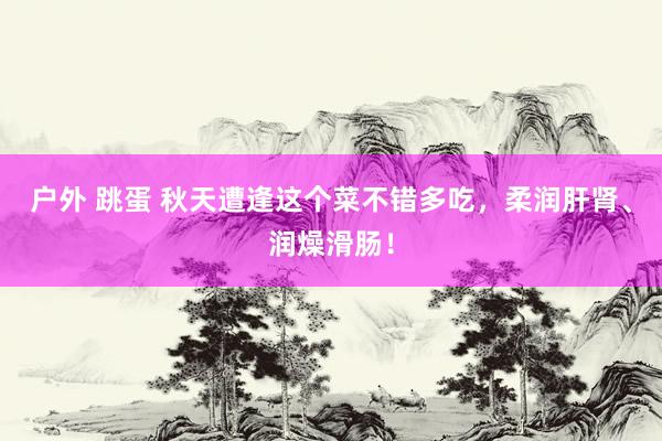 户外 跳蛋 秋天遭逢这个菜不错多吃，柔润肝肾、润燥滑肠！