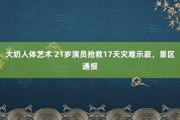 大奶人体艺术 21岁演员抢救17天灾难示寂，景区通报