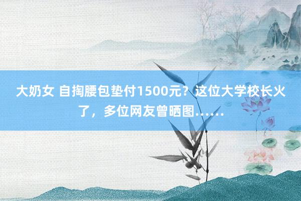 大奶女 自掏腰包垫付1500元？这位大学校长火了，多位网友曾晒图……