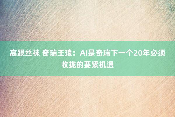 高跟丝袜 奇瑞王琅：AI是奇瑞下一个20年必须收拢的要紧机遇