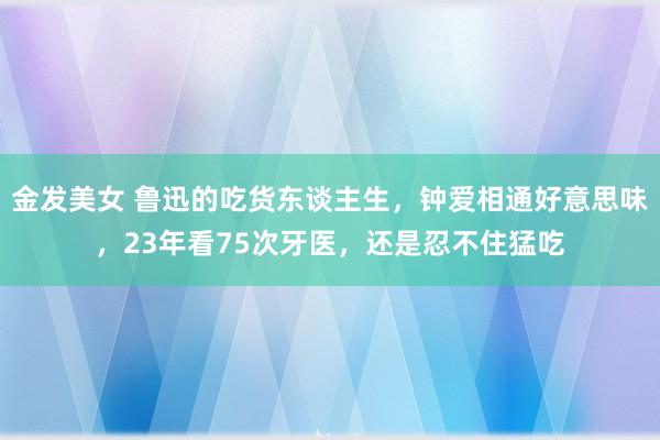 金发美女 鲁迅的吃货东谈主生，钟爱相通好意思味，23年看75次牙医，还是忍不住猛吃