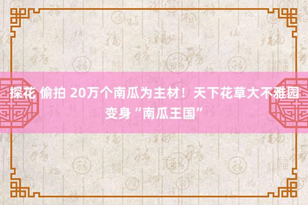 探花 偷拍 20万个南瓜为主材！天下花草大不雅园变身“南瓜王国”