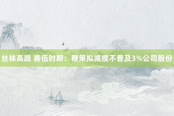 丝袜高跟 赛伍时期：鞭策拟减捏不普及3%公司股份