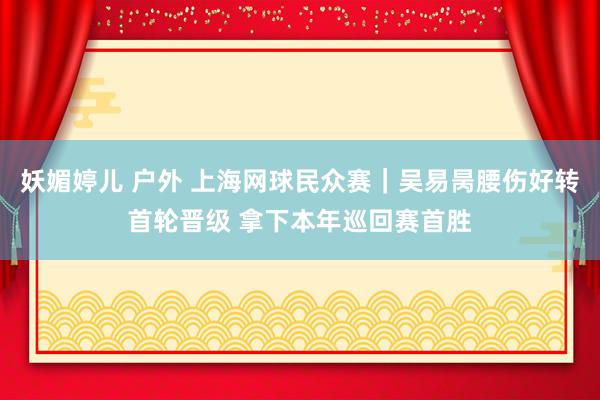 妖媚婷儿 户外 上海网球民众赛｜吴易昺腰伤好转首轮晋级 拿下本年巡回赛首胜