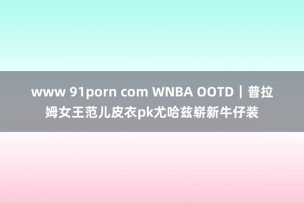 www 91porn com WNBA OOTD｜普拉姆女王范儿皮衣pk尤哈兹崭新牛仔装