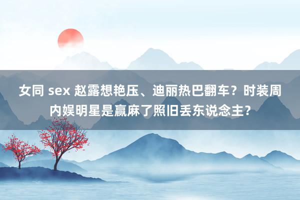 女同 sex 赵露想艳压、迪丽热巴翻车？时装周内娱明星是赢麻了照旧丢东说念主？