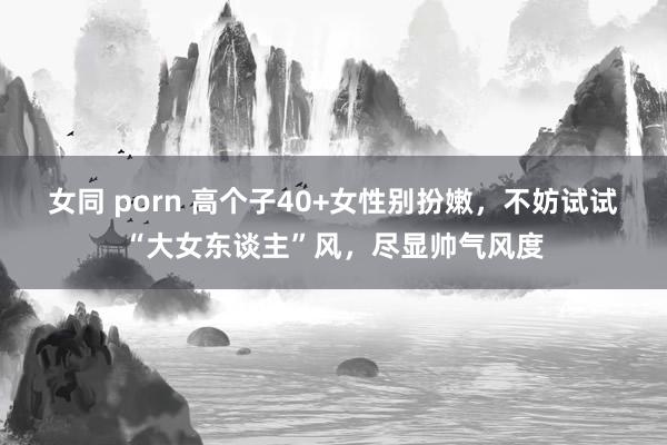 女同 porn 高个子40+女性别扮嫩，不妨试试“大女东谈主”风，尽显帅气风度