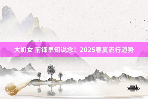 大奶女 前锋早知说念！2025春夏流行趋势