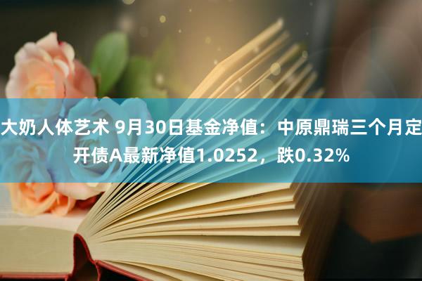 大奶人体艺术 9月30日基金净值：中原鼎瑞三个月定开债A最新净值1.0252，跌0.32%