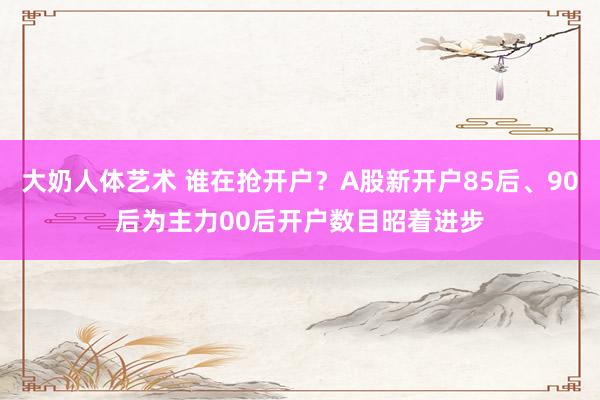 大奶人体艺术 谁在抢开户？A股新开户85后、90后为主力00后开户数目昭着进步