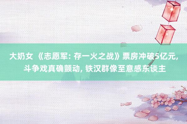 大奶女 《志愿军: 存一火之战》票房冲破5亿元， 斗争戏真确颤动， 铁汉群像至意感东谈主