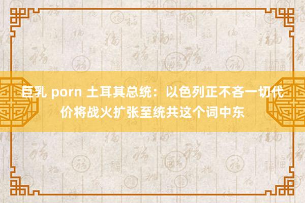 巨乳 porn 土耳其总统：以色列正不吝一切代价将战火扩张至统共这个词中东