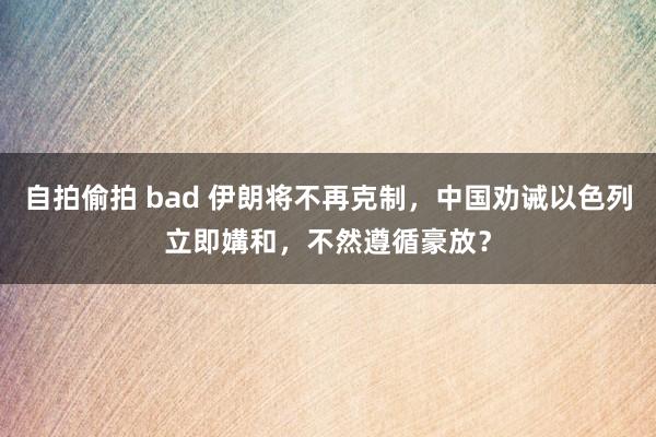 自拍偷拍 bad 伊朗将不再克制，中国劝诫以色列立即媾和，不然遵循豪放？