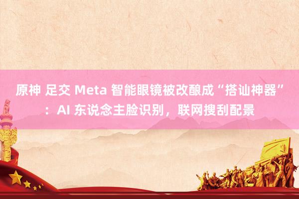 原神 足交 Meta 智能眼镜被改酿成“搭讪神器”：AI 东说念主脸识别，联网搜刮配景