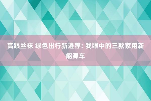 高跟丝袜 绿色出行新遴荐: 我眼中的三款家用新能源车