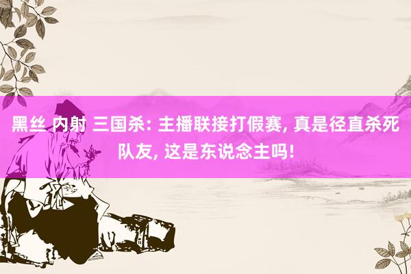 黑丝 内射 三国杀: 主播联接打假赛， 真是径直杀死队友， 这是东说念主吗!