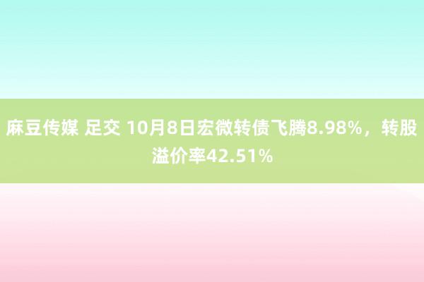 麻豆传媒 足交 10月8日宏微转债飞腾8.98%，转股溢价率42.51%